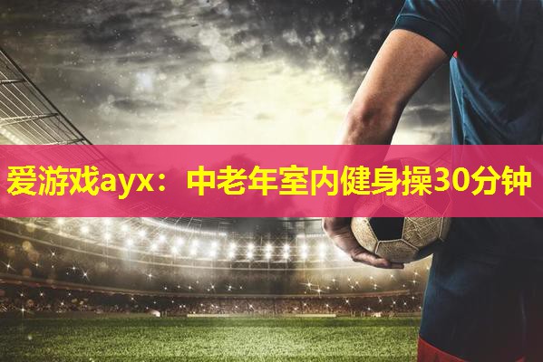 爱游戏ayx：中老年室内健身操30分钟